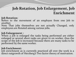 Job Rotation:
Refers to the movement of an employee from one Job to
another.
Note That jobs themselves are not actually Changed, only
employees are Rotated among various jobs.
Job Enlargement :
When a job is enlarged the tasks being performed are either
enlarged or several short tasks are given to on worker, thus the
scope of the Job is increased because there are many tasks to be
performed by the same worker.
Job Enrichment:
Job enrichment as is currently practiced all over the work is a
direct outgrowth of Herzberg’s Two factor theory of motivation.
 