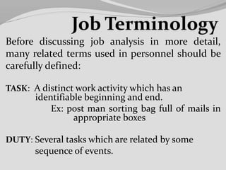 Before discussing job analysis in more detail,
many related terms used in personnel should be
carefully defined:
TASK: A distinct work activity which has an
identifiable beginning and end.
Ex: post man sorting bag full of mails in
appropriate boxes
DUTY: Several tasks which are related by some
sequence of events.
 