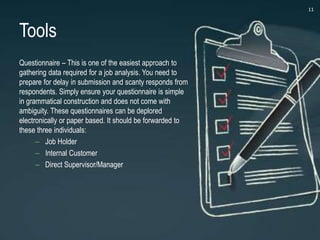 Tools
Questionnaire – This is one of the easiest approach to
gathering data required for a job analysis. You need to
prepare for delay in submission and scanty responds from
respondents. Simply ensure your questionnaire is simple
in grammatical construction and does not come with
ambiguity. These questionnaires can be deplored
electronically or paper based. It should be forwarded to
these three individuals:
– Job Holder
– Internal Customer
– Direct Supervisor/Manager
11
 