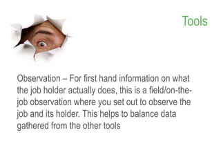 Tools
Observation – For first hand information on what
the job holder actually does, this is a field/on-the-
job observation where you set out to observe the
job and its holder. This helps to balance data
gathered from the other tools
12
 