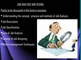 JOB ANALYSIS AND DESIGN.
Points to be discussed in the lecture sessions:
 Understanding the concept , process and methods of Job Analysis.
Job Description.
Job Specification.
Uses of Job Analysis.
Concept of Job designing.
Modern management Techniques.

 