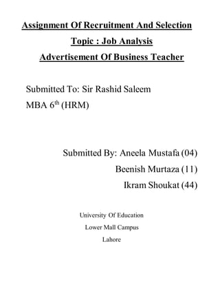 Assignment Of Recruitment And Selection
Topic : Job Analysis
Advertisement Of Business Teacher
Submitted To: Sir Rashid Saleem
MBA 6th
(HRM)
Submitted By: Aneela Mustafa (04)
Beenish Murtaza (11)
Ikram Shoukat (44)
University Of Education
Lower Mall Campus
Lahore
 