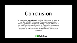Conclusion
In conclusion, job analysis is a critical component of HRM. It
provides valuable information for recruitment, selection,
training, performance appraisal, and job design. Although it
has some limitations, the beneﬁts of job analysis far outweigh
the costs. Organizations that invest in job analysis are better
equipped to make informed decisions about their human
resources.
 