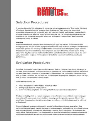 A prominent aspect of this job deals with interacting with unhappy customers. ‘Determining the source
of customer dissatisfaction’ and ‘assuaging their dissatisfaction’ have among the highest task
importance values across the various job tasks. It is important that job applicants are capable of with-
standing the emotional labor that comes with this particular job. The raters unanimously agreed that
qualities such as ‘remaining calm under stress’ and ‘dealing with irate customers’ were necessary
qualities that cannot be trained.
Interview
The superior technique to employ while interviewing job applicants is to ask situational questions.
Having applicants describe in detail trying situations that they have dealt with in the past would serve as
an excellent glimpse into how they would handle the various stresses that this particular job presents.
The applicant should be able to keep their composure and excel at resolving complex issues. Asking
about times they have worked in a team or times they facilitated excellent teamwork would also serve
useful for selection purposes. Having a passion for customer service will facilitate successful job
performance.
Since New Remotes Inc. recently won the Best Western Superior Customer Care award, now would be
the ideal time to implement evaluation procedures to ensure that each and every employee performs at
the level of excellence indicative of such an award. The services of the company are frequently sought
after by repeat customers, and it is important that employees do everything they can to ensure the high
level of quality customers have come to expect.
Some of these qualities are:
 Innate desire to look out for the best interests of others
 Willingness to deal with irate customers
 Skilled in handling telephones and utilizing their features in order to assist customers
The best method by which to evaluate employees of New Remotes Inc. would be to record employee
interaction with customers to ensure that they are doing everything that is expected of them. This
would allow for evaluations at any time, as calls performed even in the distant past could be retrieved
and evaluated.
This method would provide employees with positive feedback by pointing out areas where they
performed particularly well. It would also serve to provide negative feedback in the form of clearly being
able to show where the employee did not meet the customer service standards. If an employee per-
forms poorly, their performance can then be captured later after interventions have been implemented
to test if the intervention worked and assess if there are any other areas that warrant improvement.
Selection Procedures
Evaluation Procedures
 
