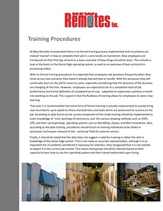 Training Procedures
At New Remotes Incorporated there is no formal training process implemented and incumbents are
instead ‘trained’ in how to complete their job in a very hands on mannerism. New employees are
introduced on their first day of work to a basic overview of how things should be done. This includes a
look at the basics in the Stone Edge operating system, as well as an overview of basic protocol on
processing orders.
With no formal training procedures it is expected that employees ask questions frequently when they
come across new scenarios they haven’t already learned how to handle. With this processes they will
continually learn on the job for years to come, especially considering how the dynamics of the business
are changing all the time. However, employees are expected to be at a competent level of job
performance (no formal definition of competent as of now, subjective to supervisors opinion) a month
into working on the job. This is good in that the fluidness of training allows for employees to never stop
learning.
That said, it is recommended that some form of formal training is actually implemented to quickly bring
new Incumbents up to speed on those characteristics and tasks which are paramount to success on the
job. According to data found via the survey component of this study training should be implemented to
cover knowledge of inner workings of electronics, and the various shipping methods such as USPS,
UPS, and their corresponding operating systems such as WorldShip, Dazzle, and Mail Innovations. Also,
according to the data training procedures should touch on training individuals to be skilled in
persuasion techniques relevant to this particular field of customer service.
Finally, it should be noted that the data does not suggest a need for training in either the skill or
knowledge of the Stone Edge system. This is not really an accurate representation, although it is so
important the incumbents considered it necessary for selection, they recognized that it is not realistic
to expect it in the current job market. This means that people should be selected based on their
capacity to learn how to use this operating system and then trained extensively upon hiring.
 