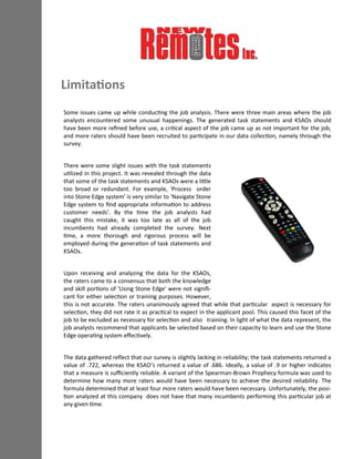 Some issues came up while conducting the job analysis. There were three main areas where the job
analysts encountered some unusual happenings. The generated task statements and KSAOs should
have been more refined before use, a critical aspect of the job came up as not important for the job,
and more raters should have been recruited to participate in our data collection, namely through the
survey.
There were some slight issues with the task statements
utilized in this project. It was revealed through the data
that some of the task statements and KSAOs were a little
too broad or redundant. For example, 'Process order
into Stone Edge system' is very similar to 'Navigate Stone
Edge system to find appropriate information to address
customer needs'. By the time the job analysts had
caught this mistake, it was too late as all of the job
incumbents had already completed the survey. Next
time, a more thorough and rigorous process will be
employed during the generation of task statements and
KSAOs.
Upon receiving and analyzing the data for the KSAOs,
the raters came to a consensus that both the knowledge
and skill portions of 'Using Stone Edge' were not signifi-
cant for either selection or training purposes. However,
this is not accurate. The raters unanimously agreed that while that particular aspect is necessary for
selection, they did not rate it as practical to expect in the applicant pool. This caused this facet of the
job to be excluded as necessary for selection and also training. In light of what the data represent, the
job analysts recommend that applicants be selected based on their capacity to learn and use the Stone
Edge operating system effectively.
The data gathered reflect that our survey is slightly lacking in reliability; the task statements returned a
value of .722, whereas the KSAO’s returned a value of .686. Ideally, a value of .9 or higher indicates
that a measure is sufficiently reliable. A variant of the Spearman-Brown Prophecy formula was used to
determine how many more raters would have been necessary to achieve the desired reliability. The
formula determined that at least four more raters would have been necessary. Unfortunately, the posi-
tion analyzed at this company does not have that many incumbents performing this particular job at
any given time.
Limitations
 