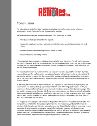 Conclusion
The job analysis and all of the data it yielded provided excellent information on the minimum
requirements for the Customer Service Representative position.
It was determined that some of the most essential tasks for the job included:
 *Use QuickBooks to pay bills and make deposits
 *Respond to credit card company with determined information about charged back credit card
claims
 Resolve customer needs and complaints via phone or email
 Process orders into Stone Edge system
*Those two task statements were ranked significantly higher than the others. The job analyst theorize
that this is so because while the raters all agreed that those tasks were necessary and practical to expect
in the job market, these tasks were determined through interviewing to be a very small part of the job,
but also incredibly important.
The majority of applicant characteristics that are necessary are to be required for selection. It will be
important to screen for applicants who are capable of dealing with constant customer interaction and
also good at working in teams. It is also important for applicants to have knowledge of the inner work-
ings of electronics and how to use them, though the data identified that those aspects can be acquired
through training.
As it stands, job incumbents at New Remotes Inc. are expected to ask questions of anything they are
unsure about and learning through experience is the only form of training used. Because of this, we
recommend that some form of training be implemented that covers some of the basic knowledge, skills,
and abilities necessary to perform the job. There are myriad programs and shipping methods utilized by
job incumbents and it would be more beneficial to train new hires in these programs rather than expect
them to learn through experience. It would alleviate any uncertainty from workers and allow them to
work more effectively and efficiently.
The purpose of conducting the job analysis on the position of Customer Service Representative for New
Remotes Inc. was to bolster their job description to make it more accurate, and also to facilitate the
selection of ideal employees. Using the task statements, our data will be beneficial in generating a more
precise job description so the people who are right for the job are attracted to it. Once the right
candidates apply for the job, the KSAOs identified in the analysis will serve to distinguish applicants who
possess the correct qualities and rebuff those without. These recommendations will result in obtaining
job incumbents who are most suited for optimum performance on the job.
 
