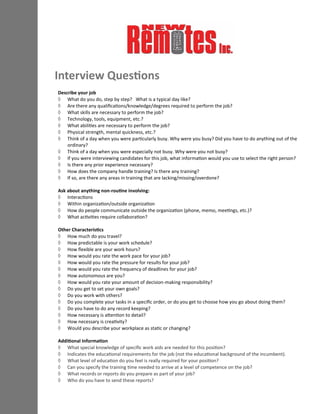 Describe your job
 What do you do, step by step? What is a typical day like?
 Are there any qualifications/knowledge/degrees required to perform the job?
 What skills are necessary to perform the job?
 Technology, tools, equipment, etc.?
 What abilities are necessary to perform the job?
 Physical strength, mental quickness, etc.?
 Think of a day when you were particularly busy. Why were you busy? Did you have to do anything out of the
ordinary?
 Think of a day when you were especially not busy. Why were you not busy?
 If you were interviewing candidates for this job, what information would you use to select the right person?
 Is there any prior experience necessary?
 How does the company handle training? Is there any training?
 If so, are there any areas in training that are lacking/missing/overdone?
Ask about anything non-routine involving:
 Interactions
 Within organization/outside organization
 How do people communicate outside the organization (phone, memo, meetings, etc.)?
 What activities require collaboration?
Other Characteristics
 How much do you travel?
 How predictable is your work schedule?
 How flexible are your work hours?
 How would you rate the work pace for your job?
 How would you rate the pressure for results for your job?
 How would you rate the frequency of deadlines for your job?
 How autonomous are you?
 How would you rate your amount of decision-making responsibility?
 Do you get to set your own goals?
 Do you work with others?
 Do you complete your tasks in a specific order, or do you get to choose how you go about doing them?
 Do you have to do any record keeping?
 How necessary is attention to detail?
 How necessary is creativity?
 Would you describe your workplace as static or changing?
Additional Information
 What special knowledge of specific work aids are needed for this position?
 Indicates the educational requirements for the job (not the educational background of the incumbent).
 What level of education do you feel is really required for your position?
 Can you specify the training time needed to arrive at a level of competence on the job?
 What records or reports do you prepare as part of your job?
 Who do you have to send these reports?
Interview Questions
 