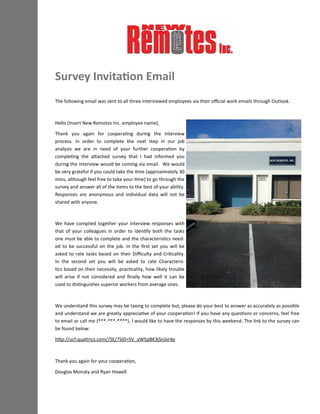 The following email was sent to all three interviewed employees via their official work emails through Outlook.
Hello (Insert New Remotes Inc. employee name),
Thank you again for cooperating during the interview
process. In order to complete the next step in our job
analysis we are in need of your further cooperation by
completing the attached survey that I had informed you
during the interview would be coming via email. We would
be very grateful if you could take the time (approximately 30
mins, although feel free to take your time) to go through the
survey and answer all of the items to the best of your ability.
Responses are anonymous and individual data will not be
shared with anyone.
We have compiled together your interview responses with
that of your colleagues in order to identify both the tasks
one must be able to complete and the characteristics need-
ed to be successful on the job. In the first set you will be
asked to rate tasks based on their Difficulty and Criticality.
In the second set you will be asked to rate Characteris-
tics based on their necessity, practicality, how likely trouble
will arise if not considered and finally how well it can be
used to distinguishes superior workers from average ones.
We understand this survey may be taxing to complete but, please do your best to answer as accurately as possible
and understand we are greatly appreciative of your cooperation! If you have any questions or concerns, feel free
to email or call me (***-***-****). I would like to have the responses by this weekend. The link to the survey can
be found below:
http://ucf.qualtrics.com//SE/?SID=SV_aW5pBK3jSnJxr4p
Thank you again for your cooperation,
Douglas Monsky and Ryan Howell
Survey Invitation Email
 