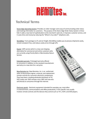 Stone Edge Operating System: Provides an order manager and a way of communicating order status
and tracking information to customers. The purpose of the Stone Edge Order Status System is three-
fold. It adds a new level of sophistication to the merchant's web site, it improves customer service, and
it saves time and money by reducing the "Where's my order?" telephone calls.
WorldShip: From package to LTL and air freight, WorldShip enables you to process shipments easily,
remain complaint free, and reduce costly errors through UPS.
Dazzle: USPS service which is a low-cost shipping
alternative for commercial and online customers who
are currently using Priority Mail or Merchandise Return
Service.
Extended warranty: Prolonged warranty offered
to consumers in addition to the standard manufacturer
warranty on a new item for a set price.
New Remotes Inc: New Remotes, Inc. is an authorized
seller of discounted original, universal, and replacement
remote controls for consumer electronic components.
They have been a leading wholesale distributor of TV,
VCR, Audio and DVD remotes since 1987 and now also
sell directly to consumers through the internet.
Electronic goods: Electronic equipment intended for everyday use, most often
in entertainment, communications and office productivity. In this specific case usually
involves remote controls and the devices they control such as TV’s, VCR’s and DVD players.
Technical Terms
 