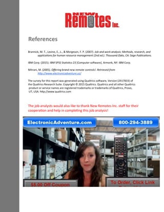 References
Brannick, M. T., Levine, E., L., & Morgeson, F. P. (2007). Job and work analysis: Methods, research, and
applications for human resource management (2nd ed.). Thousand Oaks, CA: Sage Publications.
IBM Corp. (2015). IBM SPSS Statistics 23 [Computer software]. Armonk, NY: IBM Corp.
Mitrani, M. (2005). Offering brand new remote controls!. Retrieved from
http://www.electronicadventure.us/
The survey for this report was generated using Qualtrics software, Version (2417833) of
the Qualtrics Research Suite. Copyright © 2015 Qualtrics. Qualtrics and all other Qualtrics
product or service names are registered trademarks or trademarks of Qualtrics, Provo,
UT, USA. http://www.qualtrics.com
The job analysts would also like to thank New Remotes Inc. staff for their
cooperation and help in completing this job analysis!
 