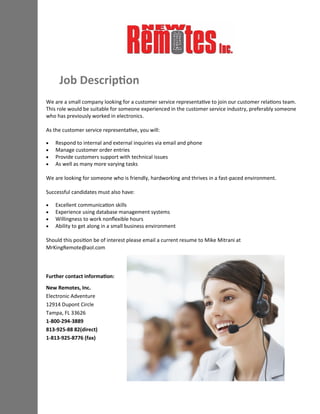 Job Description
We are a small company looking for a customer service representative to join our customer relations team.
This role would be suitable for someone experienced in the customer service industry, preferably someone
who has previously worked in electronics.
As the customer service representative, you will:
 Respond to internal and external inquiries via email and phone
 Manage customer order entries
 Provide customers support with technical issues
 As well as many more varying tasks
We are looking for someone who is friendly, hardworking and thrives in a fast-paced environment.
Successful candidates must also have:
 Excellent communication skills
 Experience using database management systems
 Willingness to work nonflexible hours
 Ability to get along in a small business environment
Should this position be of interest please email a current resume to Mike Mitrani at
MrKingRemote@aol.com
Further contact information:
New Remotes, Inc.
Electronic Adventure
12914 Dupont Circle
Tampa, FL 33626
1-800-294-3889
813-925-88 82(direct)
1-813-925-8776 (fax)
 