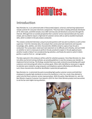 Introduction
New Remotes Inc. is an authorized seller of discounted original, universal, and learning replacement
remote controls for consumer electronic components. They have been a leading wholesale distributor
of TV, VCR, Audio, and DVD remotes since 1987 and now also sell directly to consumers through the
Internet. Although from an outside perspective their customer service representative job may seem
simple, job incumbents require a high level of customer service skills as well as excellent teamwork
skills, which is evident in the job analysis conducted.
The analysts conducted interviews using structured questions with two job incumbents as well as their
supervisor. From the interview data, the analysts then constructed task statements and requisite
knowledge, skills, abilities, and other characteristics (KSAOs) aimed to capture how the job is
conducted. The survey takers rated each task statement on its difficulty and criticality, and each KSAO
on whether or not it is necessary to perform the job, practical to expect in the job applicant pool,
whether trouble is likely if not considered during selection, and finally the extent to which it distin-
guishes a superior from an average worker.
The data captured in this endeavor will be useful for selection purposes. Since New Remotes Inc. does
not utilize any formal training methods, we provide guidelines in case the company ever decides to
implement formal training. The findings revealed that many tasks centered around dealing with upset
customers and interacting with others to achieve goals. Other skills identified as necessary in regards
to selection were related to using computers and telephone systems effectively and efficiently. As
such, these characteristics should be identifiable in potential job applicants.
New Remotes Inc. is extremely focused on providing high quality customer service and hold their
employees to equally high standards to ensure this excellence is met. As a result, they attempt to
select only the finest customer service representatives. With this policy, New Remotes Inc. won the
Best Western Superior Customer Care Award in 2015 for their Clean Remote product and now wishes
to set the bar even higher during selection.
 