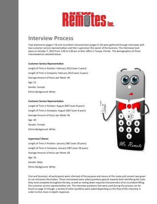 Interview Process
Task statements (pages 7-8) and incumbent characteristics (pages 9-10) were gathered through interviews with
two customer service representatives and their supervisor/ the owner of the business. The interviews took
place on October 7, 2015 from 1:00 to 5:00 pm at their office in Tampa, Florida. The demographics of those
interviewed are detailed below.
Customer Service Representative
Length of Time in Position: February 2013 (over 2 years)
Length of Time in Company: February 2013 (over 2 years)
Average Amount of Hours per Week: 40
Age: 52
Gender: Female
Ethnic Background: White
Customer Service Representative
Length of Time in Position: August 2007 (over 8 years)
Length of Time in Company: August 2007 (over 8 years)
Average Amount of Hours per Week: 40
Age: 40
Gender: Female
Ethnic Background: White
Supervisor/ Owner
Length of Time in Position: January 1987 (over 28 years)
Length of Time in Company: January 1987 (over 28 years)
Average Amount of Hours per Week: 60
Age: 56
Gender: Male
Ethnic Background: White
First and foremost, all participants were informed of the purpose and nature of this study and consent was given
to use retrieved information. Those interviewed were asked questions geared towards both identifying the tasks
they must complete throughout the day, as well as nailing down required characteristics of an incumbent filling
the customer service representative role. The interview questions that were used during this process can be
found on page 15 though, a variety of other questions were asked depending on the flow of the interview in
order to elicit more in-depth responses.
 