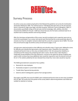 Survey Process
An online survey was created using Qualtrics that followed the guidelines set out by the Combination
Job Analysis Method (C-JAM). This method excels at “Identifying what gets done on the job and how,
which is essential for legal, quasi-legal, and other purposes” (Brannick, Levine, & Morgeson, 2007). It
also provides quantifiable ratings of the job tasks and the knowledge, skills, abilities, and other
characteristics (KSAOs) for the job. C-JAM was chosen because all of its facets combined make for an
excellent tool to develop selection and training methods.
After the interviews and generation of the survey, two job incumbents and a supervisor were sent an
email link to participate in our survey. Each person was informed that the survey would take about 30
minutes to an hour to complete. Everyone asked took the survey for a response rate of 100%. The email
link can be found on page 16 and the survey can be found on pages 17-19.
Job tasks were rated exclusively on their difficulty and criticality using a 7-point scale. Adding the scores
for difficulty and criticality then generated a task importance value. Using SPSS, the scores were
analyzed and found to have an intra-class correlation (ICC) of .722. ICC assesses the reliability (i.e.
consistency) of the measure by comparing each rater’s scores. The ICC value (.722) indicates a
moderately strong reliability of the task statements. A variant of the Spearman-Brown Prophecy was
used in order to assess how many additional raters would be required to reach the desired minimum
ICC of .9. The statistic yielded by the test indicated that at least four more raters would be required.
The KSAOs generated were assessed on four qualities:
 Necessity for new employees
 Practicality to expect in current labor market
 Trouble likely if ignored during selection
 Extent to which it distinguishes superior from average workers
Once again using SPSS, the scores for KSAO’s were analyzed and found to have an intra-class correlation
(ICC) of .686. The results from this portion of the survey aided in determining whether each KSAO was
suitable for selection or training.
 