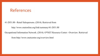 References 
41-2031.00 - Retail Salespersons. (2014). Retrieved from 
http://www.onetonline.org/link/summary/41-2031.00 
Occupational Information Network. (2014). O*NET Resource Center - Overview. Retrieved 
from http://www.onetcenter.org/overview.html 
