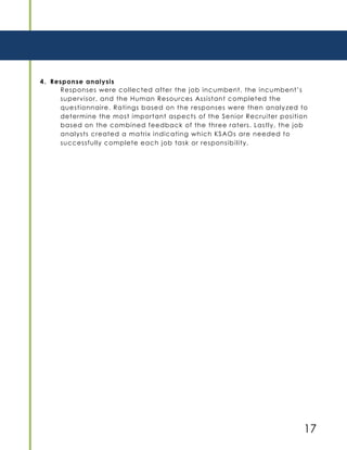 17
4. Response analysis
Responses were collected after the job incumbent, the incumbent’s
supervisor, and the Human Resources Assistant completed the
questionnaire. Ratings based on the responses were then analyzed to
determine the most important aspects of the Senior Recruiter position
based on the combined feedback of the three raters. Lastly, the job
analysts created a matrix indicating which KSAOs are needed to
successfully complete each job task or responsibility.
 