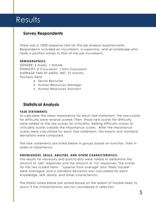 5
Survey Respondents
There was a 100% response rate for the job analysis questionnaire.
Respondents included an incumbent, a supervisor, and an employee who
holds a position similar to that of the job incumbent.
DEMOGRAPHICS:
GENDER: 2 males, 1 female
ETHNICITY: 2 Caucasian, 1 Non-Caucasian
AVERAGE TIME AT AMTIS, INC: 27 months
Positions Held:
 Senior Recruiter
 Human Resources Manager
 Human Resources Assistant
Results
Statistical Analysis
TASK STATEMENTS:
To calculate the mean importance for each task statement, the r aw scores
for difficulty were reverse scored. Then, those new scores for difficulty
were added to the raw scores for criticality. Adding difficulty scores to
criticality scores creates the importance scores. After the importance
scores were calculated for each task statement, the means and standard
deviations were computed.
The task statements are listed below in groups based on function, then in
order of importance.
KNOWLEDGES, SKILLS, ABILITIES, AND OTHER CHARACTERISTICS:
The results for necessity and practicality were tallied to determine the
amount of "yes" responses and the amount of "no" responses. The scores
for the two scaled items - "superior from average" and "likely trouble" -
were averaged, and a standard deviation was calculated for each
knowledge, skill, ability, and other characteristic.
The KSAOs listed below are sorted based on the extent of trouble likely to
occur if the characteristics are not considered in selection.
 