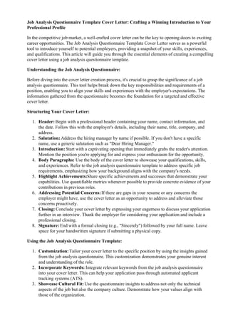 Job Analysis Questionnaire Template Cover Letter: Crafting a Winning Introduction to Your
Professional Profile
In the competitive job market, a well-crafted cover letter can be the key to opening doors to exciting
career opportunities. The Job Analysis Questionnaire Template Cover Letter serves as a powerful
tool to introduce yourself to potential employers, providing a snapshot of your skills, experiences,
and qualifications. This article will guide you through the essential elements of creating a compelling
cover letter using a job analysis questionnaire template.
Understanding the Job Analysis Questionnaire:
Before diving into the cover letter creation process, it's crucial to grasp the significance of a job
analysis questionnaire. This tool helps break down the key responsibilities and requirements of a
position, enabling you to align your skills and experiences with the employer's expectations. The
information gathered from the questionnaire becomes the foundation for a targeted and effective
cover letter.
Structuring Your Cover Letter:
1. Header: Begin with a professional header containing your name, contact information, and
the date. Follow this with the employer's details, including their name, title, company, and
address.
2. Salutation: Address the hiring manager by name if possible. If you don't have a specific
name, use a generic salutation such as "Dear Hiring Manager."
3. Introduction: Start with a captivating opening that immediately grabs the reader's attention.
Mention the position you're applying for and express your enthusiasm for the opportunity.
4. Body Paragraphs: Use the body of the cover letter to showcase your qualifications, skills,
and experiences. Refer to the job analysis questionnaire template to address specific job
requirements, emphasizing how your background aligns with the company's needs.
5. Highlight Achievements:Share specific achievements and successes that demonstrate your
capabilities. Use quantifiable metrics whenever possible to provide concrete evidence of your
contributions in previous roles.
6. Addressing Potential Concerns:If there are gaps in your resume or any concerns the
employer might have, use the cover letter as an opportunity to address and alleviate those
concerns proactively.
7. Closing: Conclude your cover letter by expressing your eagerness to discuss your application
further in an interview. Thank the employer for considering your application and include a
professional closing.
8. Signature: End with a formal closing (e.g., "Sincerely") followed by your full name. Leave
space for your handwritten signature if submitting a physical copy.
Using the Job Analysis Questionnaire Template:
1. Customization:Tailor your cover letter to the specific position by using the insights gained
from the job analysis questionnaire. This customization demonstrates your genuine interest
and understanding of the role.
2. Incorporate Keywords: Integrate relevant keywords from the job analysis questionnaire
into your cover letter. This can help your application pass through automated applicant
tracking systems (ATS).
3. Showcase Cultural Fit: Use the questionnaire insights to address not only the technical
aspects of the job but also the company culture. Demonstrate how your values align with
those of the organization.
 
