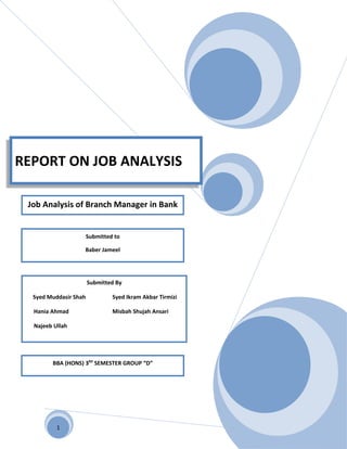 REPORT ON JOB ANALYSIS

 Job Analysis of Branch Manager in Bank


                       Submitted to

                   Baber Jameel




                       Submitted By

  Syed Muddasir Shah            Syed Ikram Akbar Tirmizi

  Hania Ahmad                   Misbah Shujah Ansari

  Najeeb Ullah




        BBA (HONS) 3RD SEMESTER GROUP “D”




          1
 