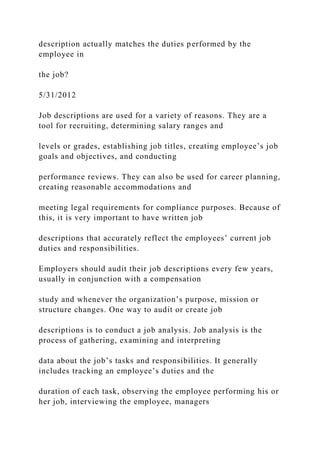 description actually matches the duties performed by the
employee in
the job?
5/31/2012
Job descriptions are used for a variety of reasons. They are a
tool for recruiting, determining salary ranges and
levels or grades, establishing job titles, creating employee’s job
goals and objectives, and conducting
performance reviews. They can also be used for career planning,
creating reasonable accommodations and
meeting legal requirements for compliance purposes. Because of
this, it is very important to have written job
descriptions that accurately reflect the employees’ current job
duties and responsibilities.
Employers should audit their job descriptions every few years,
usually in conjunction with a compensation
study and whenever the organization’s purpose, mission or
structure changes. One way to audit or create job
descriptions is to conduct a job analysis. Job analysis is the
process of gathering, examining and interpreting
data about the job’s tasks and responsibilities. It generally
includes tracking an employee’s duties and the
duration of each task, observing the employee performing his or
her job, interviewing the employee, managers
 