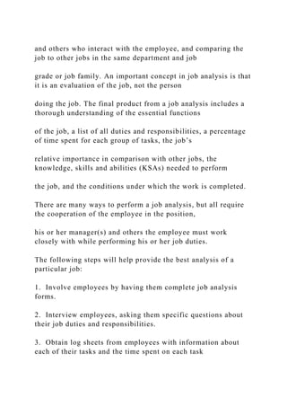 and others who interact with the employee, and comparing the
job to other jobs in the same department and job
grade or job family. An important concept in job analysis is that
it is an evaluation of the job, not the person
doing the job. The final product from a job analysis includes a
thorough understanding of the essential functions
of the job, a list of all duties and responsibilities, a percentage
of time spent for each group of tasks, the job’s
relative importance in comparison with other jobs, the
knowledge, skills and abilities (KSAs) needed to perform
the job, and the conditions under which the work is completed.
There are many ways to perform a job analysis, but all require
the cooperation of the employee in the position,
his or her manager(s) and others the employee must work
closely with while performing his or her job duties.
The following steps will help provide the best analysis of a
particular job:
1. Involve employees by having them complete job analysis
forms.
2. Interview employees, asking them specific questions about
their job duties and responsibilities.
3. Obtain log sheets from employees with information about
each of their tasks and the time spent on each task
 