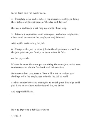 for at least one full work week.
4. Complete desk audits where you observe employees doing
their jobs at different times of the day and days of
the week and track what they do and for how long.
5. Interview supervisors and managers, and other employees,
clients and customers the employee may interact
with while performing the job.
6. Compare the job to other jobs in the department as well as
the job grade or job family to show where it falls
on the pay scale.
If there is more than one person doing the same job, make sure
to observe and obtain feedback and information
from more than one person. You will want to review your
findings with the employees who do the job as well
as their supervisors and managers to tweak your findings until
you have an accurate reflection of the job duties
and responsibilities.
How to Develop a Job Description
4/1/2013
 