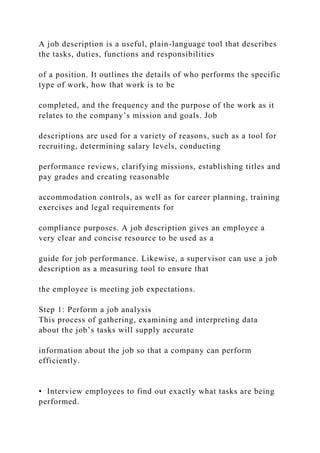 A job description is a useful, plain-language tool that describes
the tasks, duties, functions and responsibilities
of a position. It outlines the details of who performs the specific
type of work, how that work is to be
completed, and the frequency and the purpose of the work as it
relates to the company’s mission and goals. Job
descriptions are used for a variety of reasons, such as a tool for
recruiting, determining salary levels, conducting
performance reviews, clarifying missions, establishing titles and
pay grades and creating reasonable
accommodation controls, as well as for career planning, training
exercises and legal requirements for
compliance purposes. A job description gives an employee a
very clear and concise resource to be used as a
guide for job performance. Likewise, a supervisor can use a job
description as a measuring tool to ensure that
the employee is meeting job expectations.
Step 1: Perform a job analysis
This process of gathering, examining and interpreting data
about the job’s tasks will supply accurate
information about the job so that a company can perform
efficiently.
• Interview employees to find out exactly what tasks are being
performed.
 