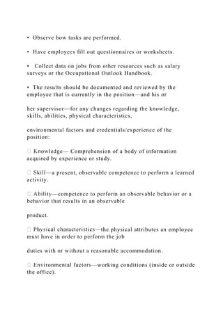 • Observe how tasks are performed.
• Have employees fill out questionnaires or worksheets.
• Collect data on jobs from other resources such as salary
surveys or the Occupational Outlook Handbook.
• The results should be documented and reviewed by the
employee that is currently in the position—and his or
her supervisor—for any changes regarding the knowledge,
skills, abilities, physical characteristics,
environmental factors and credentials/experience of the
position:
— Comprehension of a body of information
acquired by experience or study.
—a present, observable competence to perform a learned
activity.
—competence to perform an observable behavior or a
behavior that results in an observable
product.
—the physical attributes an employee
must have in order to perform the job
duties with or without a reasonable accommodation.
—working conditions (inside or outside
the office).
 