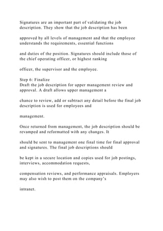 Signatures are an important part of validating the job
description. They show that the job description has been
approved by all levels of management and that the employee
understands the requirements, essential functions
and duties of the position. Signatures should include those of
the chief operating officer, or highest ranking
officer, the supervisor and the employee.
Step 6: Finalize
Draft the job description for upper management review and
approval. A draft allows upper management a
chance to review, add or subtract any detail before the final job
description is used for employees and
management.
Once returned from management, the job description should be
revamped and reformatted with any changes. It
should be sent to management one final time for final approval
and signatures. The final job descriptions should
be kept in a secure location and copies used for job postings,
interviews, accommodation requests,
compensation reviews, and performance appraisals. Employers
may also wish to post them on the company’s
intranet.
 