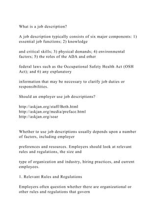 What is a job description?
A job description typically consists of six major components: 1)
essential job functions; 2) knowledge
and critical skills; 3) physical demands; 4) environmental
factors; 5) the roles of the ADA and other
federal laws such as the Occupational Safety Health Act (OSH
Act); and 6) any explanatory
information that may be necessary to clarify job duties or
responsibilities.
Should an employer use job descriptions?
http://askjan.org/staff/Beth.html
http://askjan.org/media/preface.html
http://askjan.org/soar
Whether to use job descriptions usually depends upon a number
of factors, including employer
preferences and resources. Employers should look at relevant
rules and regulations, the size and
type of organization and industry, hiring practices, and current
employees.
1. Relevant Rules and Regulations
Employers often question whether there are organizational or
other rules and regulations that govern
 