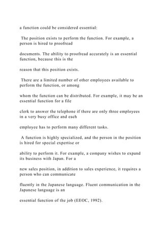 a function could be considered essential:
The position exists to perform the function. For example, a
person is hired to proofread
documents. The ability to proofread accurately is an essential
function, because this is the
reason that this position exists.
There are a limited number of other employees available to
perform the function, or among
whom the function can be distributed. For example, it may be an
essential function for a file
clerk to answer the telephone if there are only three employees
in a very busy office and each
employee has to perform many different tasks.
A function is highly specialized, and the person in the position
is hired for special expertise or
ability to perform it. For example, a company wishes to expand
its business with Japan. For a
new sales position, in addition to sales experience, it requires a
person who can communicate
fluently in the Japanese language. Fluent communication in the
Japanese language is an
essential function of the job (EEOC, 1992).
 