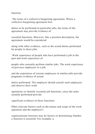 function.
The terms of a collective bargaining agreement. Where a
collective bargaining agreement lists
duties to be performed in particular jobs, the terms of the
agreement may provide evidence of
essential functions. However, like a position description, the
agreement would be considered
along with other evidence, such as the actual duties performed
by people in these jobs.
Work experience of people who have performed a job in the
past and work experience of
people who currently perform similar jobs. The work experience
of previous employees in a job
and the experience of current employees in similar jobs provide
pragmatic evidence of actual
duties performed. The employer should consult such employees
and observe their work
operations to identify essential job functions, since the tasks
actually performed provide
significant evidence of these functions.
Other relevant factors such as the nature and scope of the work
operation and the employer's
organizational structure may be factors in determining whether
a function is essential. For example, a
 