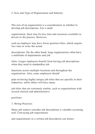2. Size and Type of Organization and Industry
The size of an organization is a consideration in whether to
develop job descriptions. For a small
organization, there may be less time and resources available to
devote to the process. However,
such an employer may have fewer position titles, which require
less time to write the actual
descriptions. On the other hand, large organizations often have
a multitude of departments and job
titles. Larger employers benefit from having job descriptions
when they need to standardize job
functions across multiple locations and throughout the
organization. Also, some employers should
plan on having highly unique job titles that are specific to their
industries, while others will have many
job titles that are extremely similar, such as organizations with
several clerical and administrative
positions.
3. Hiring Practices
Many job seekers consider job descriptions a valuable screening
tool. Conveying job expectations
and requirements in a written job description can attract
 