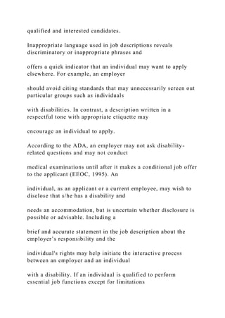 qualified and interested candidates.
Inappropriate language used in job descriptions reveals
discriminatory or inappropriate phrases and
offers a quick indicator that an individual may want to apply
elsewhere. For example, an employer
should avoid citing standards that may unnecessarily screen out
particular groups such as individuals
with disabilities. In contrast, a description written in a
respectful tone with appropriate etiquette may
encourage an individual to apply.
According to the ADA, an employer may not ask disability-
related questions and may not conduct
medical examinations until after it makes a conditional job offer
to the applicant (EEOC, 1995). An
individual, as an applicant or a current employee, may wish to
disclose that s/he has a disability and
needs an accommodation, but is uncertain whether disclosure is
possible or advisable. Including a
brief and accurate statement in the job description about the
employer’s responsibility and the
individual's rights may help initiate the interactive process
between an employer and an individual
with a disability. If an individual is qualified to perform
essential job functions except for limitations
 