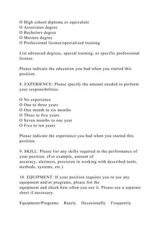 O High school diploma or equivalent
O Associates degree
O Bachelors degree
O Masters degree
O Professional license/specialized training
List advanced degrees, special training, or specific professional
license.
Please indicate the education you had when you started this
position.
8. EXPERIENCE: Please specify the amount needed to perform
your responsibilities.
O No experience
O One to three years
O One month to six months
O Three to five years
O Seven months to one year
O Five to ten years
Please indicate the experience you had when you started this
position.
9. SKILL: Please list any skills required in the performance of
your position. (For example, amount of
accuracy, alertness, precision in working with described tools,
methods, systems, etc.)
10. EQUIPMENT: If your position requires you to use any
equipment and/or programs, please list the
equipment and check how often you use it. Please use a separate
sheet if necessary.
Equipment/Programs Rarely Occasionally Frequently
 