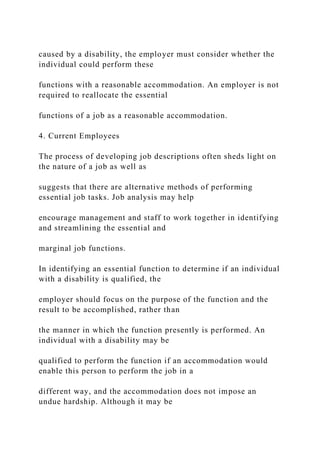 caused by a disability, the employer must consider whether the
individual could perform these
functions with a reasonable accommodation. An employer is not
required to reallocate the essential
functions of a job as a reasonable accommodation.
4. Current Employees
The process of developing job descriptions often sheds light on
the nature of a job as well as
suggests that there are alternative methods of performing
essential job tasks. Job analysis may help
encourage management and staff to work together in identifying
and streamlining the essential and
marginal job functions.
In identifying an essential function to determine if an individual
with a disability is qualified, the
employer should focus on the purpose of the function and the
result to be accomplished, rather than
the manner in which the function presently is performed. An
individual with a disability may be
qualified to perform the function if an accommodation would
enable this person to perform the job in a
different way, and the accommodation does not impose an
undue hardship. Although it may be
 