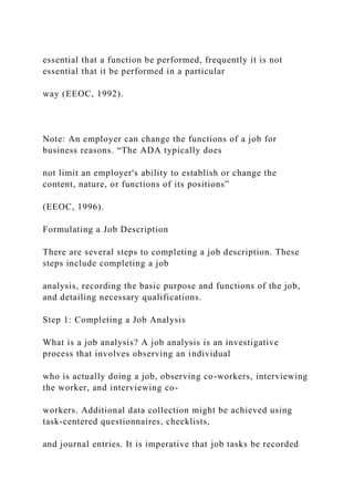 essential that a function be performed, frequently it is not
essential that it be performed in a particular
way (EEOC, 1992).
Note: An employer can change the functions of a job for
business reasons. “The ADA typically does
not limit an employer's ability to establish or change the
content, nature, or functions of its positions”
(EEOC, 1996).
Formulating a Job Description
There are several steps to completing a job description. These
steps include completing a job
analysis, recording the basic purpose and functions of the job,
and detailing necessary qualifications.
Step 1: Completing a Job Analysis
What is a job analysis? A job analysis is an investigative
process that involves observing an individual
who is actually doing a job, observing co-workers, interviewing
the worker, and interviewing co-
workers. Additional data collection might be achieved using
task-centered questionnaires, checklists,
and journal entries. It is imperative that job tasks be recorded
 