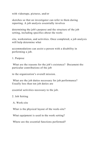 with videotape, pictures, and/or
sketches so that an investigator can refer to them during
reporting. A job analysis essentially involves
determining the job's purpose and the structure of the job
setting, including specifics about the work-
site, workstation, and activities. Once completed, a job analysis
will help determine what
accommodations can assist a person with a disability in
performing a job.
1. Purpose
What are the reasons for the job’s existence? Document the
particular contributions of the job
to the organization’s overall mission.
What are the job duties necessary for job performance?
Usually less than ten job duties are
essential activities necessary to the job.
2. Job Setting
A. Work-site
What is the physical layout of the work-site?
What equipment is used in the work setting?
Where are the essential functions performed?
 
