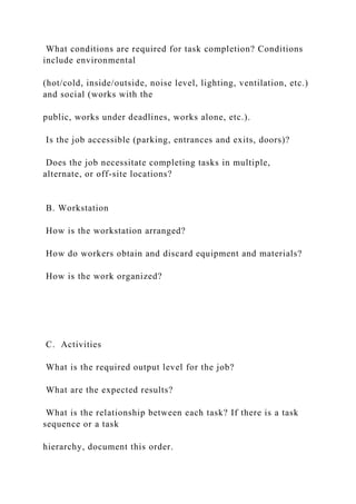 What conditions are required for task completion? Conditions
include environmental
(hot/cold, inside/outside, noise level, lighting, ventilation, etc.)
and social (works with the
public, works under deadlines, works alone, etc.).
Is the job accessible (parking, entrances and exits, doors)?
Does the job necessitate completing tasks in multiple,
alternate, or off-site locations?
B. Workstation
How is the workstation arranged?
How do workers obtain and discard equipment and materials?
How is the work organized?
C. Activities
What is the required output level for the job?
What are the expected results?
What is the relationship between each task? If there is a task
sequence or a task
hierarchy, document this order.
 