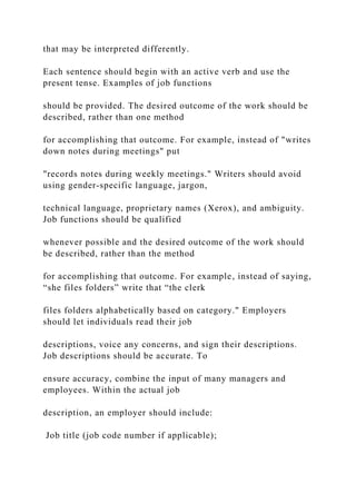 that may be interpreted differently.
Each sentence should begin with an active verb and use the
present tense. Examples of job functions
should be provided. The desired outcome of the work should be
described, rather than one method
for accomplishing that outcome. For example, instead of "writes
down notes during meetings" put
"records notes during weekly meetings." Writers should avoid
using gender-specific language, jargon,
technical language, proprietary names (Xerox), and ambiguity.
Job functions should be qualified
whenever possible and the desired outcome of the work should
be described, rather than the method
for accomplishing that outcome. For example, instead of saying,
“she files folders” write that “the clerk
files folders alphabetically based on category." Employers
should let individuals read their job
descriptions, voice any concerns, and sign their descriptions.
Job descriptions should be accurate. To
ensure accuracy, combine the input of many managers and
employees. Within the actual job
description, an employer should include:
Job title (job code number if applicable);
 