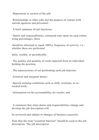 Department or section of the job;
Relationships to other jobs and the purpose of contact with
outside agencies and personnel;
A brief summary of job functions;
Duties and responsibilities, estimated time spent on each (when
using percentages, these
should be allocated to equal 100%), frequency of activity, i.e.,
whether these are performed
daily, weekly, or periodically;
The quality and quantity of work expected from an individual
holding the position;
The repercussions of not performing each job function;
Essential and marginal duties;
Special working conditions such as shift, overtime, or as-
needed work;
Information on the accountability for results; and
A statement that when duties and responsibilities change and
develop the job description will
be reviewed and subject to changes of business necessity.
Note that the term "essential function" should be used in the job
description. The job description
 