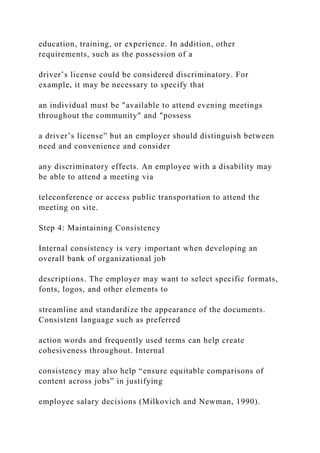 education, training, or experience. In addition, other
requirements, such as the possession of a
driver’s license could be considered discriminatory. For
example, it may be necessary to specify that
an individual must be "available to attend evening meetings
throughout the community" and "possess
a driver’s license” but an employer should distinguish between
need and convenience and consider
any discriminatory effects. An employee with a disability may
be able to attend a meeting via
teleconference or access public transportation to attend the
meeting on site.
Step 4: Maintaining Consistency
Internal consistency is very important when developing an
overall bank of organizational job
descriptions. The employer may want to select specific formats,
fonts, logos, and other elements to
streamline and standardize the appearance of the documents.
Consistent language such as preferred
action words and frequently used terms can help create
cohesiveness throughout. Internal
consistency may also help “ensure equitable comparisons of
content across jobs” in justifying
employee salary decisions (Milkovich and Newman, 1990).
 