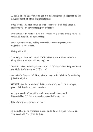 A bank of job descriptions can be instrumental in supporting the
development of other organizational
documents and standards as well. Descriptions may offer a
framework for developing performance
evaluations. In addition, the information gleaned may provide a
common thread for developing
employee resumes, policy manuals, annual reports, and
organizational media.
Using O*NET
The Department of Labor (DOL) developed Career Onestop
(http://www.careeronestop.org), an
"online career development resource." Career One Stop features
multiple tools such as O*Net and
America's Career InfoNet, which may be helpful in formulating
job descriptions.
O*NET, the Occupational Information Network, is a unique,
powerful database that contains
occupational information and labor market research.
Essentially, O*Net is a publicly available search
http://www.careeronestop.org/
system that uses common language to describe job functions.
The goal of O*NET is to link
 