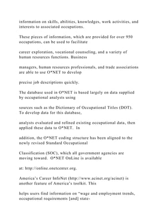 information on skills, abilities, knowledges, work activities, and
interests to associated occupations.
These pieces of information, which are provided for over 950
occupations, can be used to facilitate
career exploration, vocational counseling, and a variety of
human resources functions. Business
managers, human resources professionals, and trade associations
are able to use O*NET to develop
precise job descriptions quickly.
The database used in O*NET is based largely on data supplied
by occupational analysts using
sources such as the Dictionary of Occupational Titles (DOT).
To develop data for this database,
analysts evaluated and refined existing occupational data, then
applied these data to O*NET. In
addition, the O*NET coding structure has been aligned to the
newly revised Standard Occupational
Classification (SOC), which all government agencies are
moving toward. O*NET OnLine is available
at: http://online.onetcenter.org.
America’s Career InfoNet (http://www.acinet.org/acinet) is
another feature of America’s toolkit. This
helps users find information on “wage and employment trends,
occupational requirements [and] state-
 