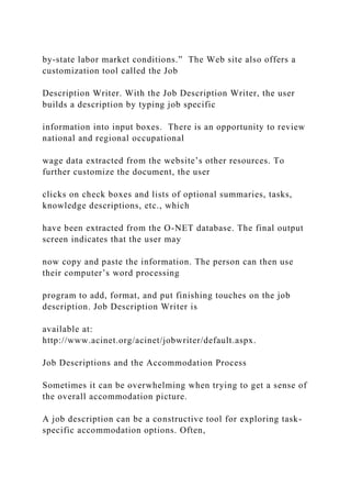 by-state labor market conditions.” The Web site also offers a
customization tool called the Job
Description Writer. With the Job Description Writer, the user
builds a description by typing job specific
information into input boxes. There is an opportunity to review
national and regional occupational
wage data extracted from the website’s other resources. To
further customize the document, the user
clicks on check boxes and lists of optional summaries, tasks,
knowledge descriptions, etc., which
have been extracted from the O-NET database. The final output
screen indicates that the user may
now copy and paste the information. The person can then use
their computer’s word processing
program to add, format, and put finishing touches on the job
description. Job Description Writer is
available at:
http://www.acinet.org/acinet/jobwriter/default.aspx.
Job Descriptions and the Accommodation Process
Sometimes it can be overwhelming when trying to get a sense of
the overall accommodation picture.
A job description can be a constructive tool for exploring task-
specific accommodation options. Often,
 