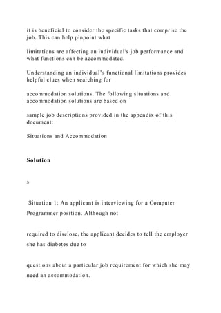 it is beneficial to consider the specific tasks that comprise the
job. This can help pinpoint what
limitations are affecting an individual's job performance and
what functions can be accommodated.
Understanding an individual’s functional limitations provides
helpful clues when searching for
accommodation solutions. The following situations and
accommodation solutions are based on
sample job descriptions provided in the appendix of this
document:
Situations and Accommodation
Solution
s
Situation 1: An applicant is interviewing for a Computer
Programmer position. Although not
required to disclose, the applicant decides to tell the employer
she has diabetes due to
questions about a particular job requirement for which she may
need an accommodation.
 