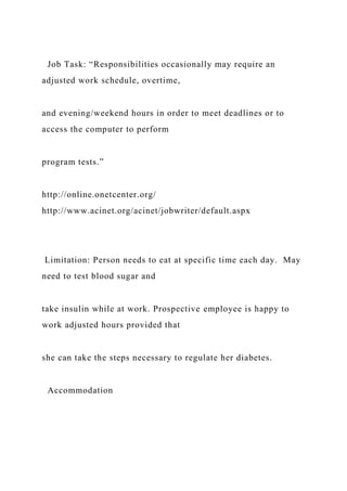 Job Task: “Responsibilities occasionally may require an
adjusted work schedule, overtime,
and evening/weekend hours in order to meet deadlines or to
access the computer to perform
program tests.”
http://online.onetcenter.org/
http://www.acinet.org/acinet/jobwriter/default.aspx
Limitation: Person needs to eat at specific time each day. May
need to test blood sugar and
take insulin while at work. Prospective employee is happy to
work adjusted hours provided that
she can take the steps necessary to regulate her diabetes.
Accommodation
 