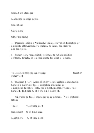Immediate Manager
Managers in other depts.
Executives
Customers
Other (specify)
4. Decision-Making Authority: Indicate level of discretion or
authority allowed under company policies, procedures
and practices.
5. Supervisory responsibility: Extent to which position
controls, directs, or is accountable for work of others.
Titles of employees supervised: Number
supervised
6. Physical Effort: Amount of physical exertion expended in
handling materials, tools, operating machines or
equipment. Identify tools, equipment, machinery, materials
handled. Indicate % of work time involved.
___Operates no tools, machines or equipment. No significant
lifting
Tools % of time used
Equipment % of time used
Machinery % of time used
 