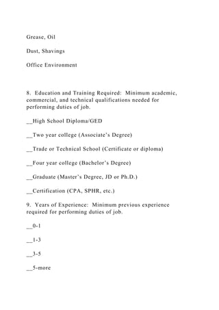 Grease, Oil
Dust, Shavings
Office Environment
8. Education and Training Required: Minimum academic,
commercial, and technical qualifications needed for
performing duties of job.
__High School Diploma/GED
__Two year college (Associate’s Degree)
__Trade or Technical School (Certificate or diploma)
__Four year college (Bachelor’s Degree)
__Graduate (Master’s Degree, JD or Ph.D.)
__Certification (CPA, SPHR, etc.)
9. Years of Experience: Minimum previous experience
required for performing duties of job.
__0-1
__1-3
__3-5
__5-more
 